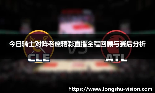 今日骑士对阵老鹰精彩直播全程回顾与赛后分析